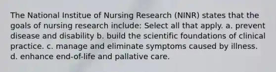 The National Institue of Nursing Research (NINR) states that the goals of nursing research include: Select all that apply. a. prevent disease and disability b. build the scientific foundations of clinical practice. c. manage and eliminate symptoms caused by illness. d. enhance end-of-life and pallative care.