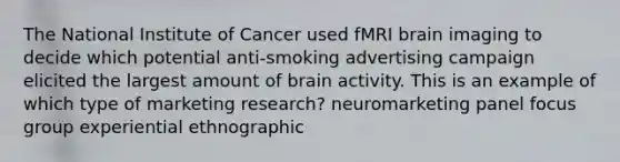 The National Institute of Cancer used fMRI brain imaging to decide which potential anti-smoking advertising campaign elicited the largest amount of brain activity. This is an example of which type of marketing research? neuromarketing panel focus group experiential ethnographic