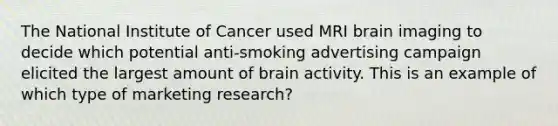 The National Institute of Cancer used MRI brain imaging to decide which potential anti-smoking advertising campaign elicited the largest amount of brain activity. This is an example of which type of marketing research?