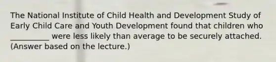 The National Institute of Child Health and Development Study of Early Child Care and Youth Development found that children who __________ were less likely than average to be securely attached. (Answer based on the lecture.)