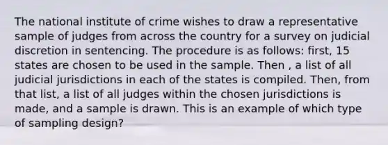 The national institute of crime wishes to draw a representative sample of judges from across the country for a survey on judicial discretion in sentencing. The procedure is as follows: first, 15 states are chosen to be used in the sample. Then , a list of all judicial jurisdictions in each of the states is compiled. Then, from that list, a list of all judges within the chosen jurisdictions is made, and a sample is drawn. This is an example of which type of sampling design?