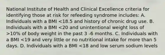 National Institute of Health and Clinical Excellence criteria for identifying those at risk for refeeding syndrome includes: A. Individuals with a BMI 10% of body weight in the past 3 -6 months. C. Individuals with a BMI <19 and very little or no nutritional intake for more than 5 days. D. Individuals with a BMI <18 and low serum sodium levels