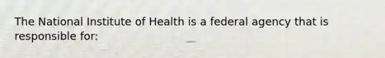 The National Institute of Health is a federal agency that is responsible for: