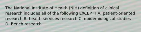 The National Institute of Health (NIH) definition of clinical research includes all of the following EXCEPT? A. patient-oriented research B. health services research C. epidemiological studies D. Bench research