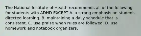 The National Institute of Health recommends all of the following for students with ADHD EXCEPT A. a strong emphasis on student-directed learning. B. maintaining a daily schedule that is consistent. C. use praise when rules are followed. D. use homework and notebook organizers.