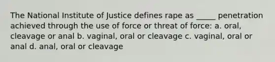 The National Institute of Justice defines rape as _____ penetration achieved through the use of force or threat of force: a. oral, cleavage or anal​ b. ​vaginal, oral or cleavage c. ​vaginal, oral or anal d. ​anal, oral or cleavage