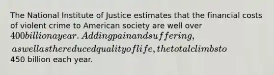 The National Institute of Justice estimates that the financial costs of violent crime to American society are well over 400 billion a year. Adding pain and suffering, as well as the reduced quality of life, the total climbs to450 billion each year.