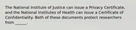 The National Institute of Justice can issue a Privacy Certificate, and the National Institutes of Health can issue a Certificate of Confidentiality. Both of these documents protect researchers from ______.