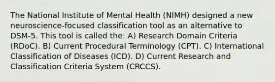 The National Institute of Mental Health (NIMH) designed a new neuroscience-focused classification tool as an alternative to DSM-5. This tool is called the: A) Research Domain Criteria (RDoC). B) Current Procedural Terminology (CPT). C) International Classification of Diseases (ICD). D) Current Research and Classification Criteria System (CRCCS).