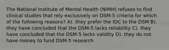 The National Institute of Mental Health (NIMH) refuses to find clinical studies that rely exclusively on DSM-5 criteria for which of the following reasons? A). they prefer the IDC to the DSM B). they have concluded that the DSM-5 lacks reliability C). they have concluded that the DSM-5 lacks validity D). they do not have money to fund DSM-5 research