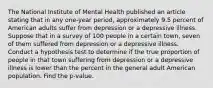 The National Institute of Mental Health published an article stating that in any one-year period, approximately 9.5 percent of American adults suffer from depression or a depressive illness. Suppose that in a survey of 100 people in a certain town, seven of them suffered from depression or a depressive illness. Conduct a hypothesis test to determine if the true proportion of people in that town suffering from depression or a depressive illness is lower than the percent in the general adult American population. Find the p-value.