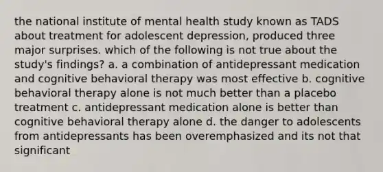 the national institute of mental health study known as TADS about treatment for adolescent depression, produced three major surprises. which of the following is not true about the study's findings? a. a combination of antidepressant medication and cognitive behavioral therapy was most effective b. cognitive behavioral therapy alone is not much better than a placebo treatment c. antidepressant medication alone is better than cognitive behavioral therapy alone d. the danger to adolescents from antidepressants has been overemphasized and its not that significant