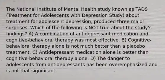 The National Institute of Mental Health study known as TADS (Treatment for Adolescents with Depression Study) about treatment for adolescent depression, produced three major surprises. Which of the following is NOT true about the study's findings? A) A combination of antidepressant medication and cognitive-behavioral therapy was most effective. B) Cognitive-behavioral therapy alone is not much better than a placebo treatment. C) Antidepressant medication alone is better than cognitive-behavioral therapy alone. D) The danger to adolescents from antidepressants has been overemphasized and is not that significant.