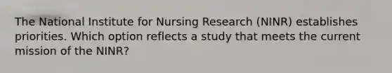 The National Institute for Nursing Research (NINR) establishes priorities. Which option reflects a study that meets the current mission of the NINR?