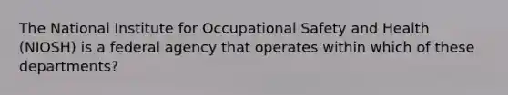 The National Institute for Occupational Safety and Health (NIOSH) is a federal agency that operates within which of these departments?