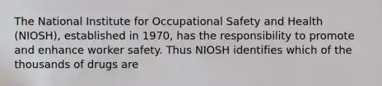 The National Institute for Occupational Safety and Health (NIOSH), established in 1970, has the responsibility to promote and enhance worker safety. Thus NIOSH identifies which of the thousands of drugs are