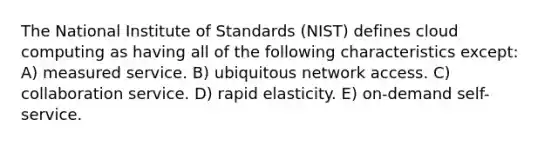 The National Institute of Standards (NIST) defines cloud computing as having all of the following characteristics except: A) measured service. B) ubiquitous network access. C) collaboration service. D) rapid elasticity. E) on-demand self-service.