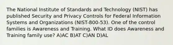 The National Institute of Standards and Technology (NIST) has published Security and Privacy Controls for Federal Information Systems and Organizations (NIST-800-53). One of the control families is Awareness and Training. What ID does Awareness and Training family use? A)AC B)AT C)AN D)AL