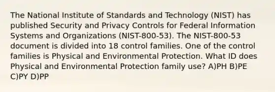 The National Institute of Standards and Technology (NIST) has published Security and Privacy Controls for Federal Information Systems and Organizations (NIST-800-53). The NIST-800-53 document is divided into 18 control families. One of the control families is Physical and Environmental Protection. What ID does Physical and Environmental Protection family use? A)PH B)PE C)PY D)PP