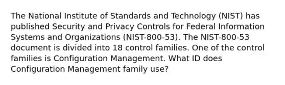 The National Institute of Standards and Technology (NIST) has published Security and Privacy Controls for Federal Information Systems and Organizations (NIST-800-53). The NIST-800-53 document is divided into 18 control families. One of the control families is Configuration Management. What ID does Configuration Management family use?