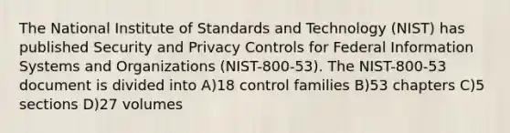 The National Institute of Standards and Technology (NIST) has published Security and Privacy Controls for Federal Information Systems and Organizations (NIST-800-53). The NIST-800-53 document is divided into A)18 control families B)53 chapters C)5 sections D)27 volumes