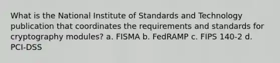 What is the National Institute of Standards and Technology publication that coordinates the requirements and standards for cryptography modules? a. FISMA b. FedRAMP c. FIPS 140-2 d. PCI-DSS