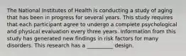 The National Institutes of Health is conducting a study of aging that has been in progress for several years. This study requires that each participant agree to undergo a complete psychological and physical evaluation every three years. Information from this study has generated new findings in risk factors for many disorders. This research has a __________ design.