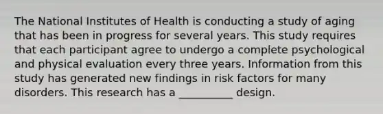 The National Institutes of Health is conducting a study of aging that has been in progress for several years. This study requires that each participant agree to undergo a complete psychological and physical evaluation every three years. Information from this study has generated new findings in risk factors for many disorders. This research has a __________ design.