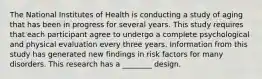 The National Institutes of Health is conducting a study of aging that has been in progress for several years. This study requires that each participant agree to undergo a complete psychological and physical evaluation every three years. Information from this study has generated new findings in risk factors for many disorders. This research has a ________ design.