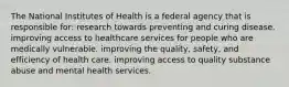 The National Institutes of Health is a federal agency that is responsible for: research towards preventing and curing disease. improving access to healthcare services for people who are medically vulnerable. improving the quality, safety, and efficiency of health care. improving access to quality substance abuse and mental health services.