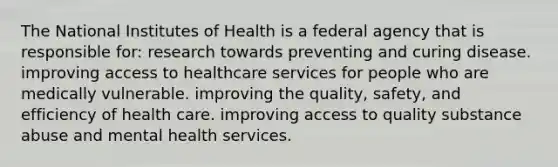 The National Institutes of Health is a federal agency that is responsible for: research towards preventing and curing disease. improving access to healthcare services for people who are medically vulnerable. improving the quality, safety, and efficiency of health care. improving access to quality substance abuse and mental health services.