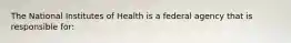 The National Institutes of Health is a federal agency that is responsible for: