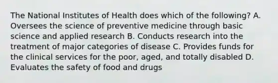 The National Institutes of Health does which of the following? A. Oversees the science of preventive medicine through basic science and applied research B. Conducts research into the treatment of major categories of disease C. Provides funds for the clinical services for the poor, aged, and totally disabled D. Evaluates the safety of food and drugs