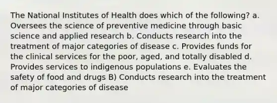 The National Institutes of Health does which of the following? a. Oversees the science of preventive medicine through basic science and applied research b. Conducts research into the treatment of major categories of disease c. Provides funds for the clinical services for the poor, aged, and totally disabled d. Provides services to indigenous populations e. Evaluates the safety of food and drugs B) Conducts research into the treatment of major categories of disease