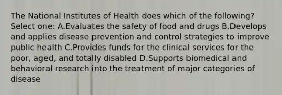 The National Institutes of Health does which of the following? Select one: A.Evaluates the safety of food and drugs B.Develops and applies disease prevention and control strategies to improve public health C.Provides funds for the clinical services for the poor, aged, and totally disabled D.Supports biomedical and behavioral research into the treatment of major categories of disease