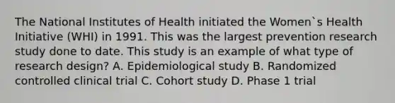 The National Institutes of Health initiated the Women`s Health Initiative (WHI) in 1991. This was the largest prevention research study done to date. This study is an example of what type of research design? A. Epidemiological study B. Randomized controlled clinical trial C. Cohort study D. Phase 1 trial