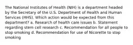 The National Institutes of Health (NIH) is a department headed by the Secretary of the U.S. Department of Health and Human Services (HHS). Which action would be expected from this department? a. Research of health care issues b. Statement regarding stem cell research c. Recommendation for all people to stop smoking d. Recommendation for use of Nicorette to stop smoking