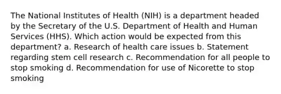 The National Institutes of Health (NIH) is a department headed by the Secretary of the U.S. Department of Health and Human Services (HHS). Which action would be expected from this department? a. Research of health care issues b. Statement regarding stem cell research c. Recommendation for all people to stop smoking d. Recommendation for use of Nicorette to stop smoking