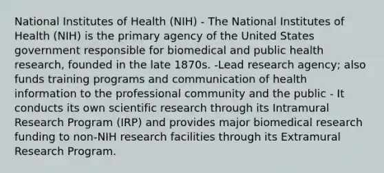 National Institutes of Health (NIH) - The National Institutes of Health (NIH) is the primary agency of the United States government responsible for biomedical and public health research, founded in the late 1870s. -Lead research agency; also funds training programs and communication of health information to the professional community and the public - It conducts its own scientific research through its Intramural Research Program (IRP) and provides major biomedical research funding to non-NIH research facilities through its Extramural Research Program.