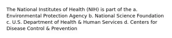 The National Institutes of Health (NIH) is part of the a. Environmental Protection Agency b. National Science Foundation c. U.S. Department of Health & Human Services d. Centers for Disease Control & Prevention