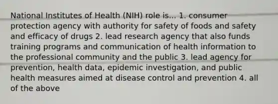 National Institutes of Health (NIH) role is... 1. consumer protection agency with authority for safety of foods and safety and efficacy of drugs 2. lead research agency that also funds training programs and communication of health information to the professional community and the public 3. lead agency for prevention, health data, epidemic investigation, and public health measures aimed at disease control and prevention 4. all of the above