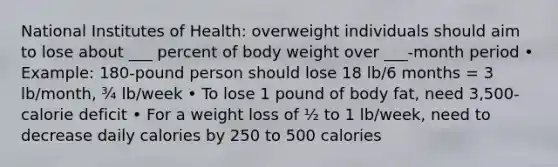 National Institutes of Health: overweight individuals should aim to lose about ___ percent of body weight over ___-month period • Example: 180-pound person should lose 18 lb/6 months = 3 lb/month, ¾ lb/week • To lose 1 pound of body fat, need 3,500-calorie deficit • For a weight loss of ½ to 1 lb/week, need to decrease daily calories by 250 to 500 calories