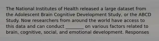 The National Institutes of Health released a large dataset from the Adolescent Brain Cognitive Development Study, or the ABCD Study. Now researchers from around the world have access to this data and can conduct ________ on various factors related to brain, cognitive, social, and emotional development. Responses