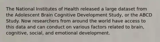 The National Institutes of Health released a large dataset from the Adolescent Brain Cognitive Development Study, or the ABCD Study. Now researchers from around the world have access to this data and can conduct on various factors related to brain, cognitive, social, and emotional development.