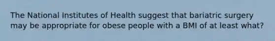 The National Institutes of Health suggest that bariatric surgery may be appropriate for obese people with a BMI of at least what?