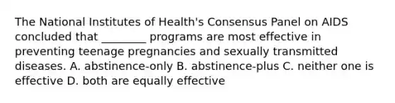 The National Institutes of Health's Consensus Panel on AIDS concluded that ________ programs are most effective in preventing teenage pregnancies and sexually transmitted diseases. A. abstinence-only B. abstinence-plus C. neither one is effective D. both are equally effective