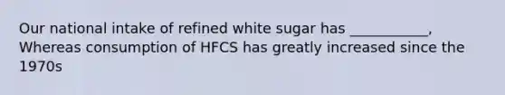 Our national intake of refined white sugar has ___________, Whereas consumption of HFCS has greatly increased since the 1970s