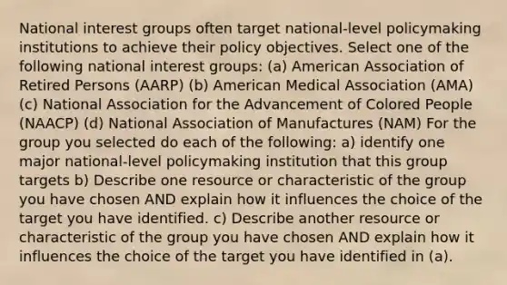 National interest groups often target national-level policymaking institutions to achieve their policy objectives. Select one of the following national interest groups: (a) American Association of Retired Persons (AARP) (b) American Medical Association (AMA) (c) National Association for the Advancement of Colored People (NAACP) (d) National Association of Manufactures (NAM) For the group you selected do each of the following: a) identify one major national-level policymaking institution that this group targets b) Describe one resource or characteristic of the group you have chosen AND explain how it influences the choice of the target you have identified. c) Describe another resource or characteristic of the group you have chosen AND explain how it influences the choice of the target you have identified in (a).