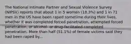 The National Intimate Partner and Sexual Violence Survey (NIPSV) reports that about 1 in 5 women (18.3%) and 1 in 71 men in the US have been raped sometime during their lives, whether it was completed forced penetration, attempted forced penetration, or alcohol- or drug-facilitated completed penetration. More than half (51.1%) of female victims said they had been raped by...