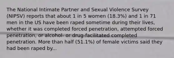 The National Intimate Partner and Sexual Violence Survey (NIPSV) reports that about 1 in 5 women (18.3%) and 1 in 71 men in the US have been raped sometime during their lives, whether it was completed forced penetration, attempted forced penetration, or alcohol- or drug-facilitated completed penetration. More than half (51.1%) of female victims said they had been raped by...